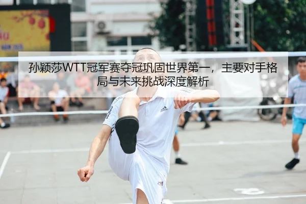 孙颖莎WTT冠军赛夺冠巩固世界第一，主要对手格局与未来挑战深度解析